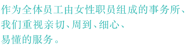 作为全体员工由女性职员组成的事务所，我们重视亲切、周到、细心、易懂的服务。