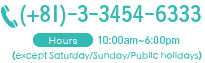 03-3454-6333 Hours ：10:00am~6:00pm (except Saturday/Sunday/Public holidays)