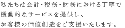 私たちは会計・税務・財務における丁寧で機動的なサービスを提供し、お客様の価値創造をご支援いたします。